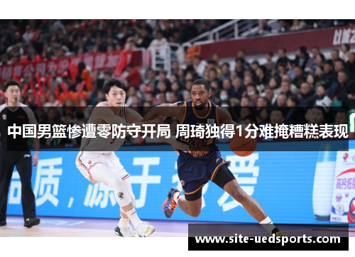 中国男篮惨遭零防守开局 周琦独得1分难掩糟糕表现