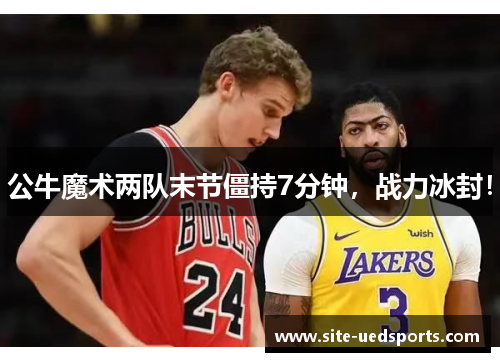公牛魔术两队末节僵持7分钟，战力冰封！