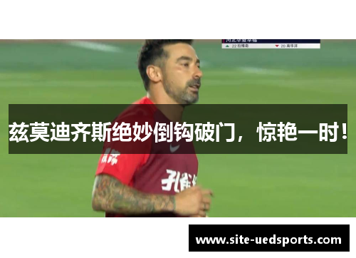 兹莫迪齐斯绝妙倒钩破门，惊艳一时！