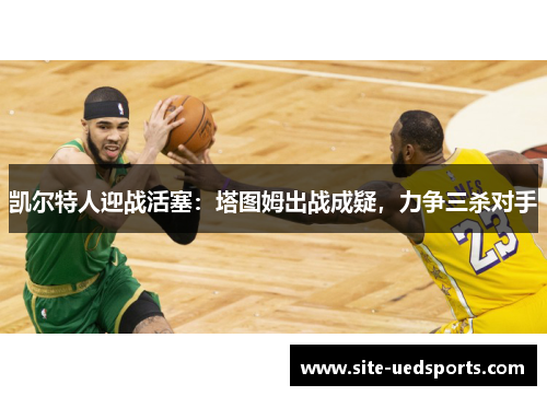 凯尔特人迎战活塞：塔图姆出战成疑，力争三杀对手