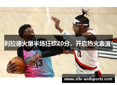 利拉德火爆半场狂砍20分，开启热火表演！