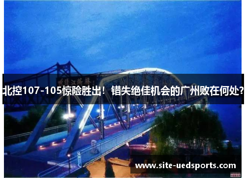 北控107-105惊险胜出！错失绝佳机会的广州败在何处？