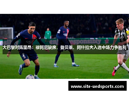 大巴黎对阵里昂：穆阿尼缺席，登贝莱、阿什拉夫入选中场力争胜利