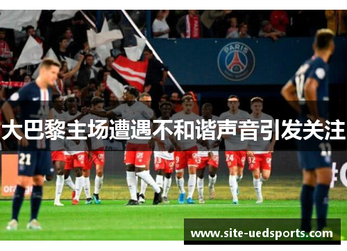 大巴黎主场遭遇不和谐声音引发关注