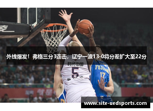 外线爆发！弗格三分3连击，辽宁一波13-0将分差扩大至22分
