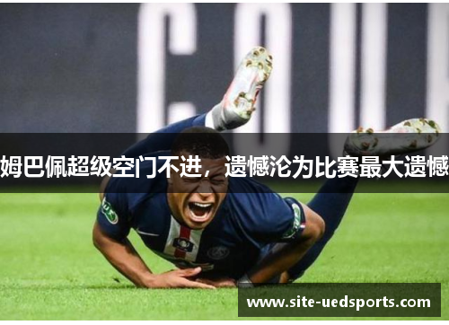 姆巴佩超级空门不进，遗憾沦为比赛最大遗憾