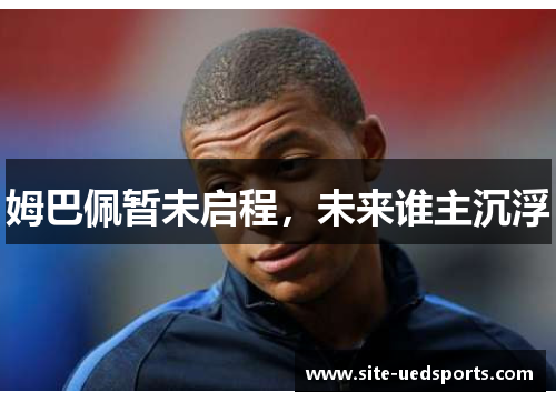姆巴佩暂未启程，未来谁主沉浮