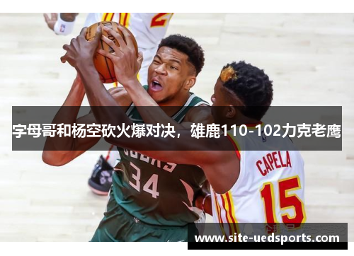 字母哥和杨空砍火爆对决，雄鹿110-102力克老鹰