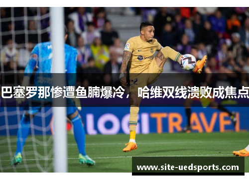 巴塞罗那惨遭鱼腩爆冷，哈维双线溃败成焦点