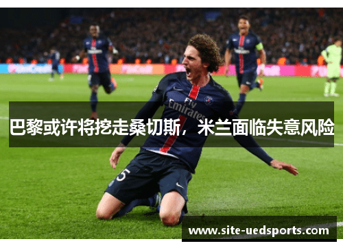 巴黎或许将挖走桑切斯，米兰面临失意风险