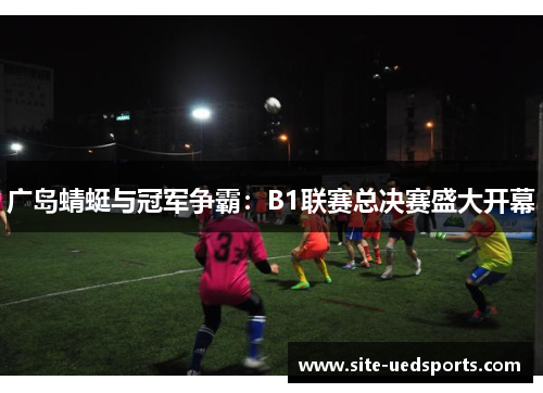 广岛蜻蜓与冠军争霸：B1联赛总决赛盛大开幕