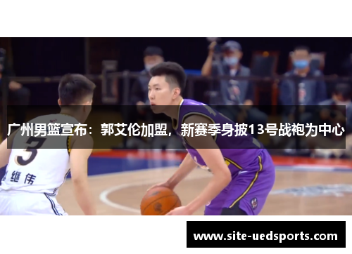 广州男篮宣布：郭艾伦加盟，新赛季身披13号战袍为中心