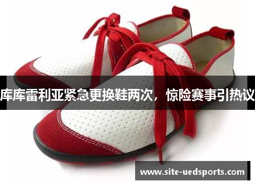 库库雷利亚紧急更换鞋两次，惊险赛事引热议