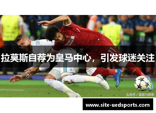 拉莫斯自荐为皇马中心，引发球迷关注