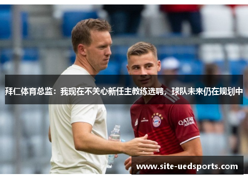 拜仁体育总监：我现在不关心新任主教练选聘，球队未来仍在规划中