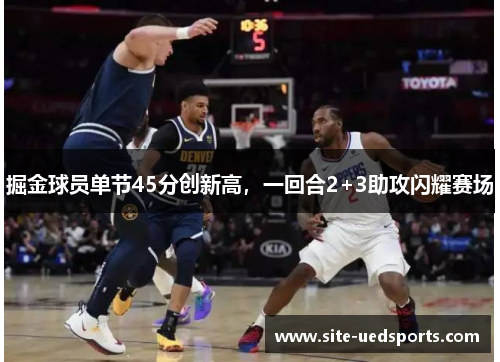 掘金球员单节45分创新高，一回合2+3助攻闪耀赛场